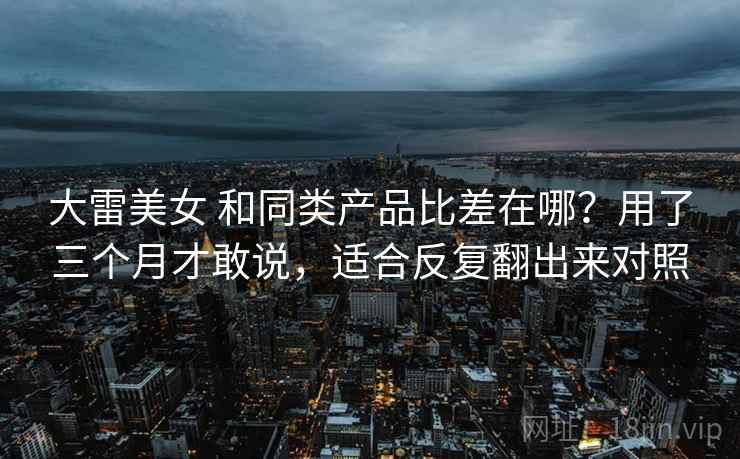 大雷美女 和同类产品比差在哪？用了三个月才敢说，适合反复翻出来对照