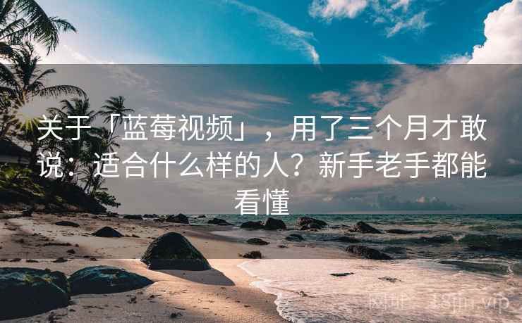 关于「蓝莓视频」，用了三个月才敢说：适合什么样的人？新手老手都能看懂