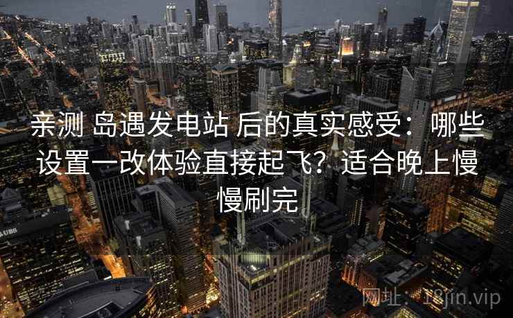 亲测 岛遇发电站 后的真实感受：哪些设置一改体验直接起飞？适合晚上慢慢刷完