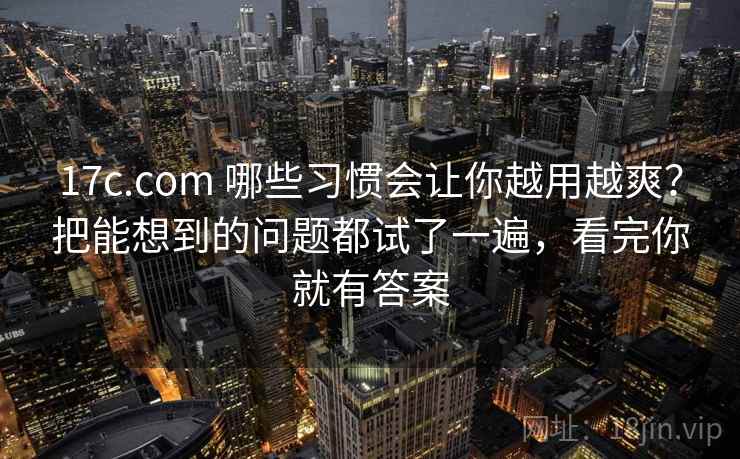 17c.com 哪些习惯会让你越用越爽？把能想到的问题都试了一遍，看完你就有答案