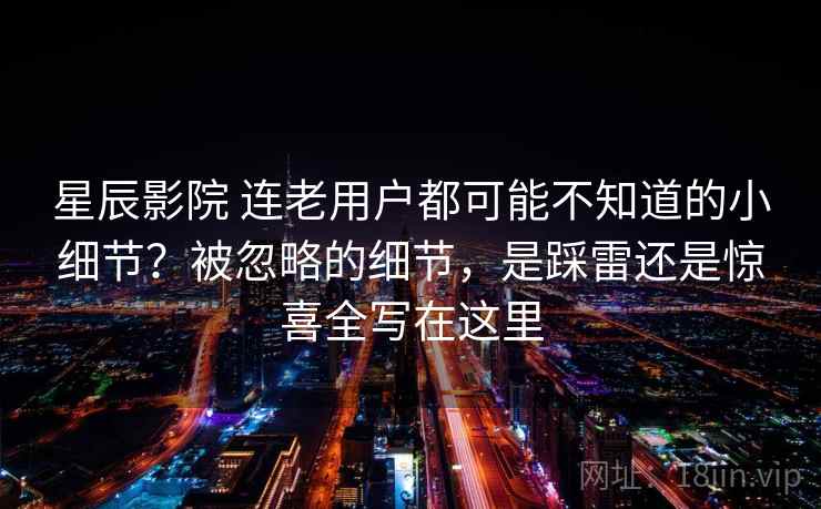 星辰影院 连老用户都可能不知道的小细节？被忽略的细节，是踩雷还是惊喜全写在这里