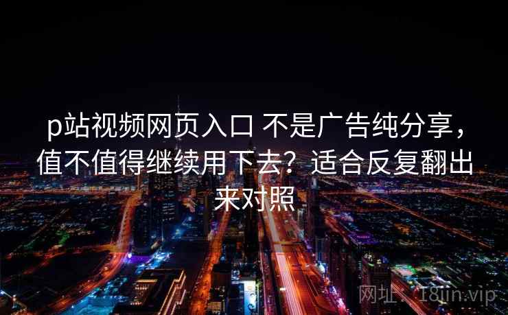 p站视频网页入口 不是广告纯分享，值不值得继续用下去？适合反复翻出来对照