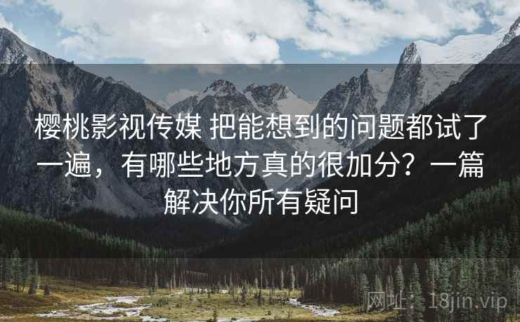 樱桃影视传媒 把能想到的问题都试了一遍，有哪些地方真的很加分？一篇解决你所有疑问