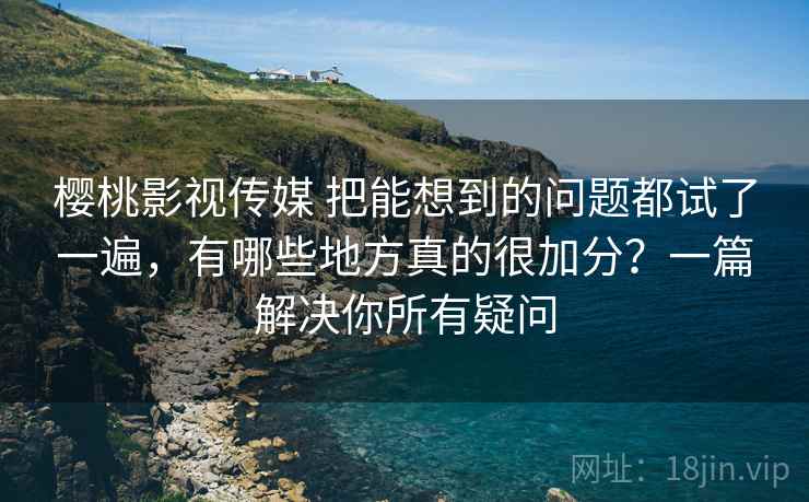 樱桃影视传媒 把能想到的问题都试了一遍，有哪些地方真的很加分？一篇解决你所有疑问