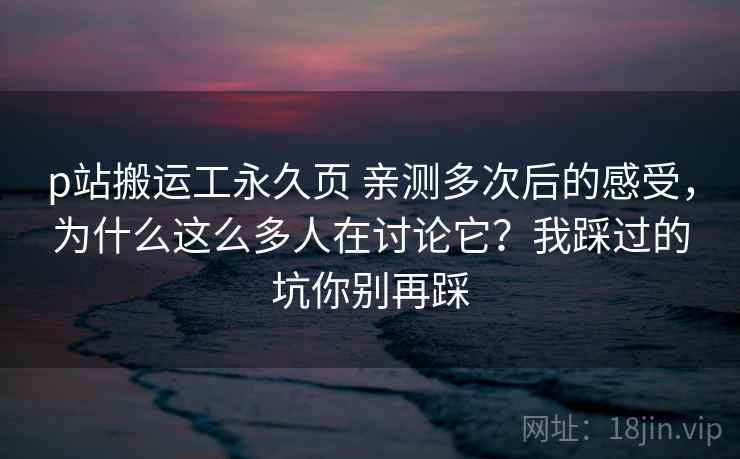 p站搬运工永久页 亲测多次后的感受，为什么这么多人在讨论它？我踩过的坑你别再踩