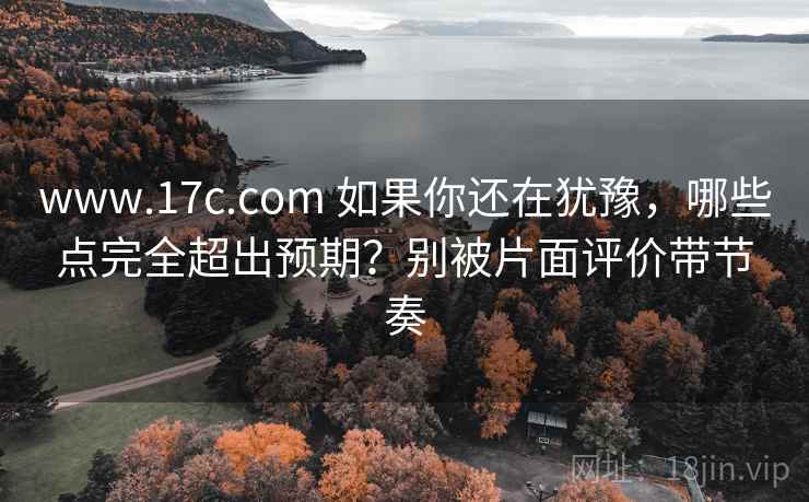 www.17c.com 如果你还在犹豫，哪些点完全超出预期？别被片面评价带节奏