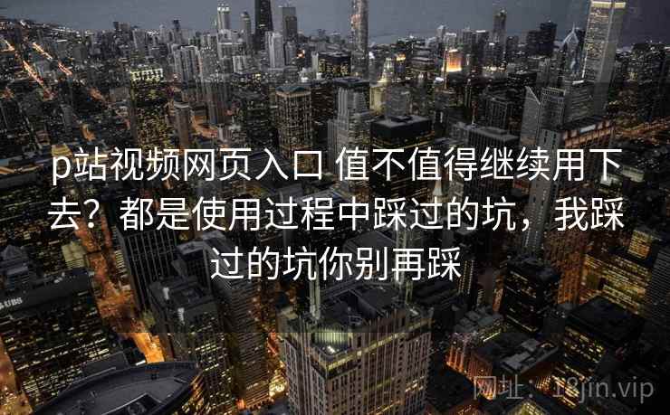 p站视频网页入口 值不值得继续用下去？都是使用过程中踩过的坑，我踩过的坑你别再踩