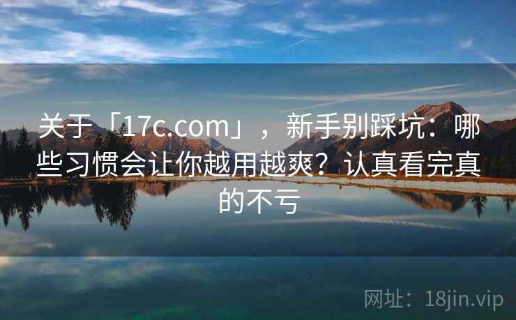 关于「17c.com」，新手别踩坑：哪些习惯会让你越用越爽？认真看完真的不亏