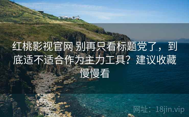 红桃影视官网 别再只看标题党了，到底适不适合作为主力工具？建议收藏慢慢看