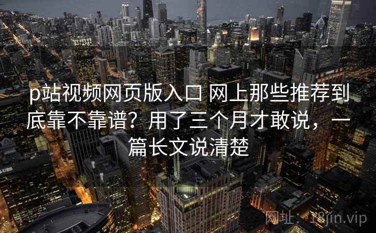 p站视频网页版入口 网上那些推荐到底靠不靠谱？用了三个月才敢说，一篇长文说清楚