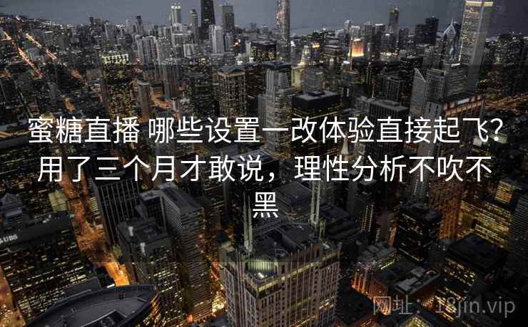 蜜糖直播 哪些设置一改体验直接起飞？用了三个月才敢说，理性分析不吹不黑