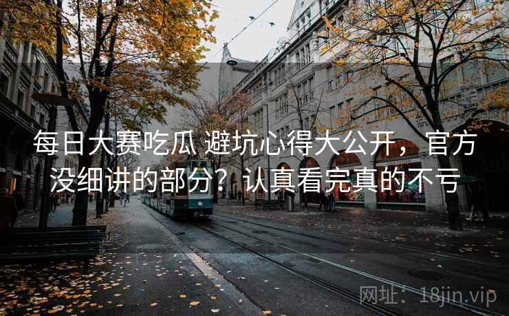 每日大赛吃瓜 避坑心得大公开，官方没细讲的部分？认真看完真的不亏