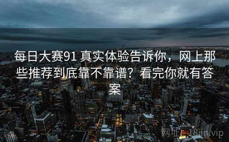 每日大赛91 真实体验告诉你，网上那些推荐到底靠不靠谱？看完你就有答案