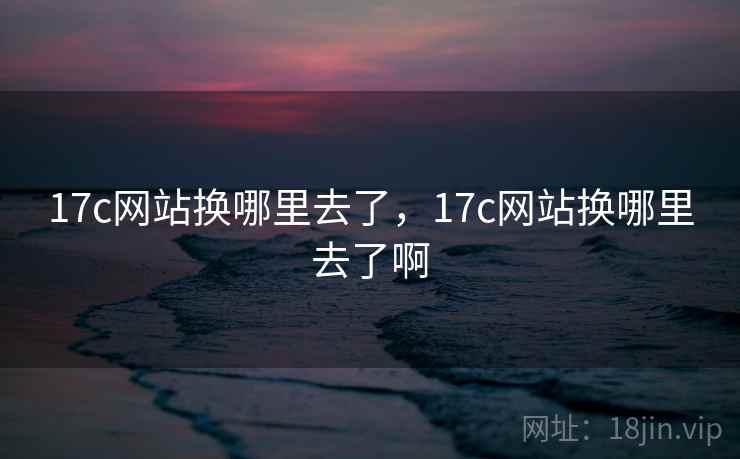 17c网站换哪里去了，17c网站换哪里去了啊