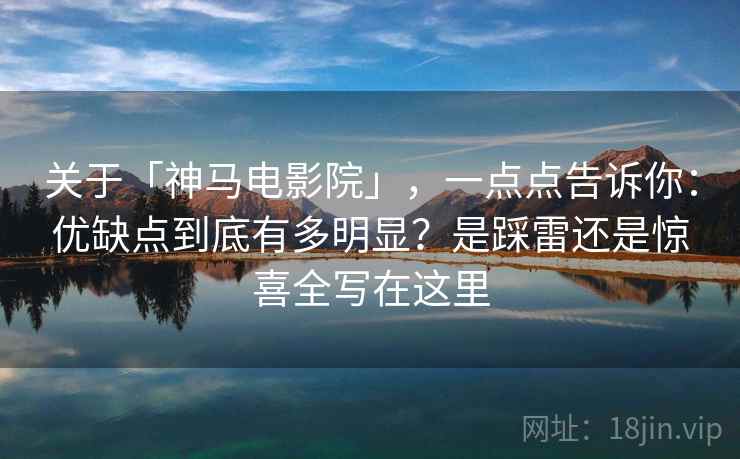 关于「神马电影院」，一点点告诉你：优缺点到底有多明显？是踩雷还是惊喜全写在这里