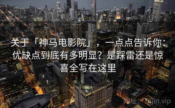 关于「神马电影院」,一点点告诉你:优缺点到底有多明显?是踩雷还是惊喜全写在这里