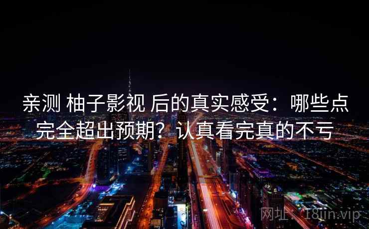 亲测 柚子影视 后的真实感受：哪些点完全超出预期？认真看完真的不亏