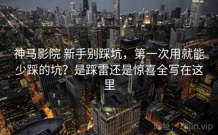 神马影院 新手别踩坑，第一次用就能少踩的坑？是踩雷还是惊喜全写在这里