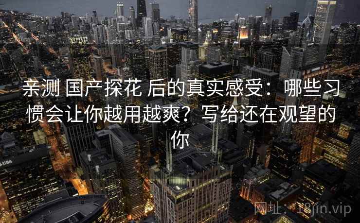 亲测 国产探花 后的真实感受:哪些习惯会让你越用越爽?写给还在观望的你 亲测 国产探花 后的真实感受:哪些习惯会让你越用越爽?写给还在观望的你
