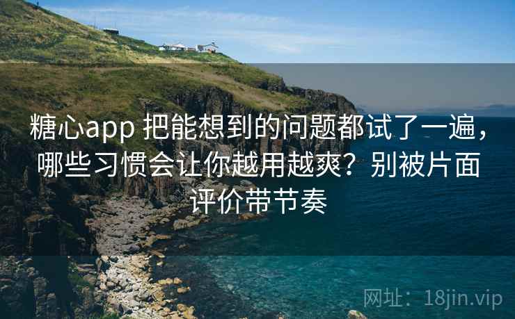 糖心app 把能想到的问题都试了一遍，哪些习惯会让你越用越爽？别被片面评价带节奏