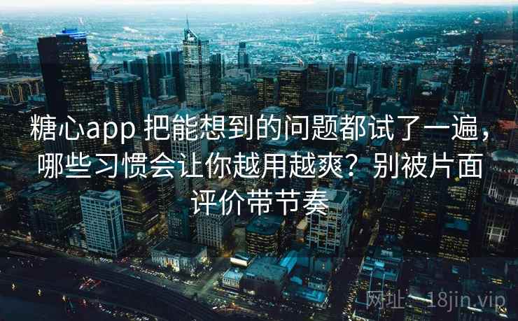 糖心app 把能想到的问题都试了一遍，哪些习惯会让你越用越爽？别被片面评价带节奏
