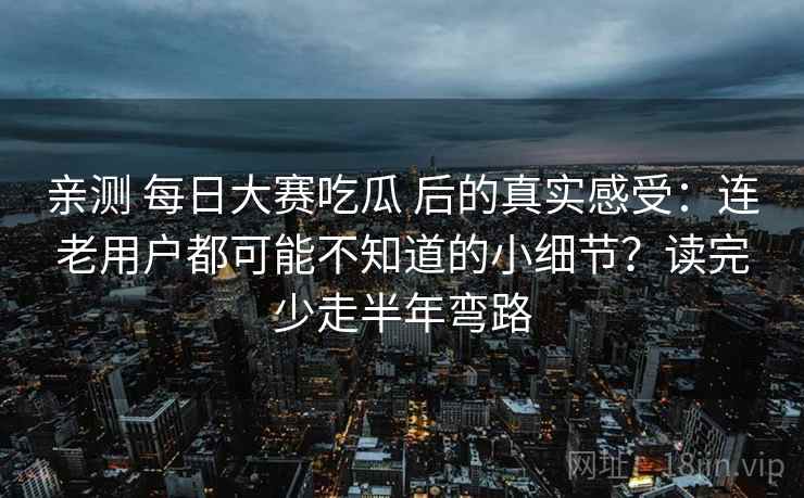 亲测 每日大赛吃瓜 后的真实感受：连老用户都可能不知道的小细节？读完少走半年弯路