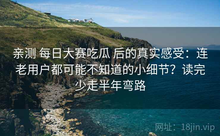 亲测 每日大赛吃瓜 后的真实感受：连老用户都可能不知道的小细节？读完少走半年弯路
