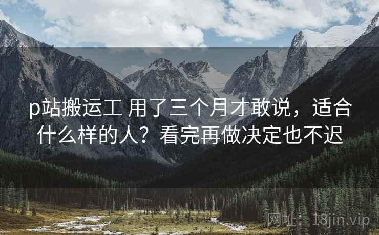 p站搬运工 用了三个月才敢说，适合什么样的人？看完再做决定也不迟