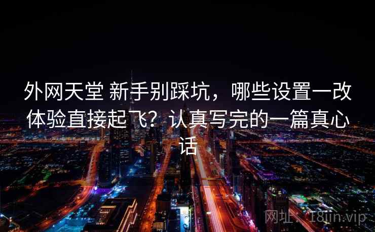 外网天堂 新手别踩坑，哪些设置一改体验直接起飞？认真写完的一篇真心话
