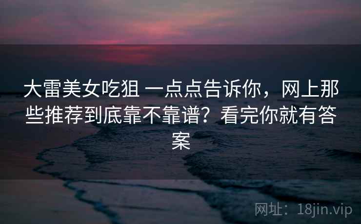 大雷美女吃狙 一点点告诉你，网上那些推荐到底靠不靠谱？看完你就有答案