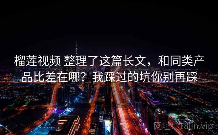 榴莲视频 整理了这篇长文，和同类产品比差在哪？我踩过的坑你别再踩