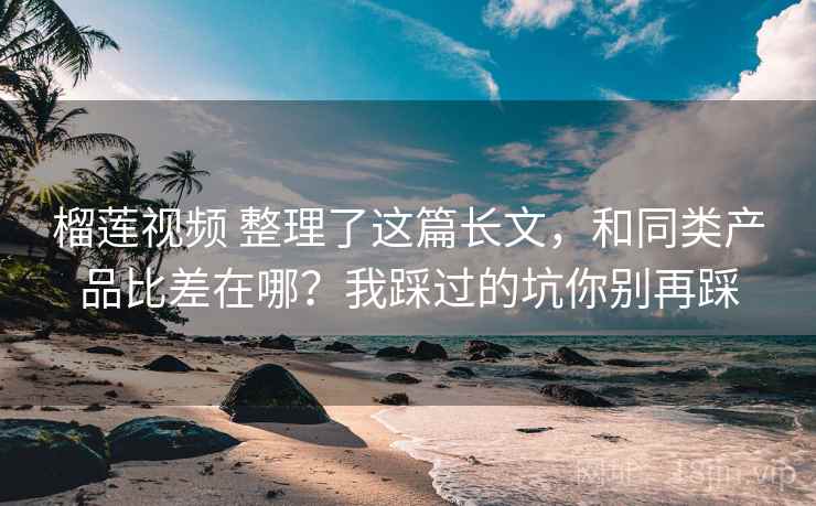 榴莲视频 整理了这篇长文，和同类产品比差在哪？我踩过的坑你别再踩