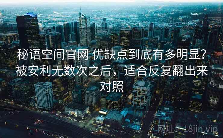秘语空间官网 优缺点到底有多明显?被安利无数次之后,适合反复翻出来对照