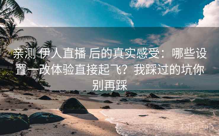 亲测 伊人直播 后的真实感受：哪些设置一改体验直接起飞？我踩过的坑你别再踩
