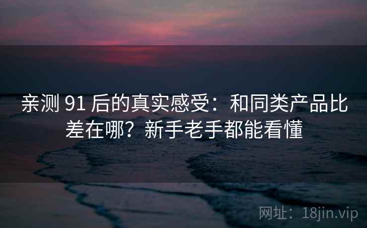 亲测 91 后的真实感受：和同类产品比差在哪？新手老手都能看懂