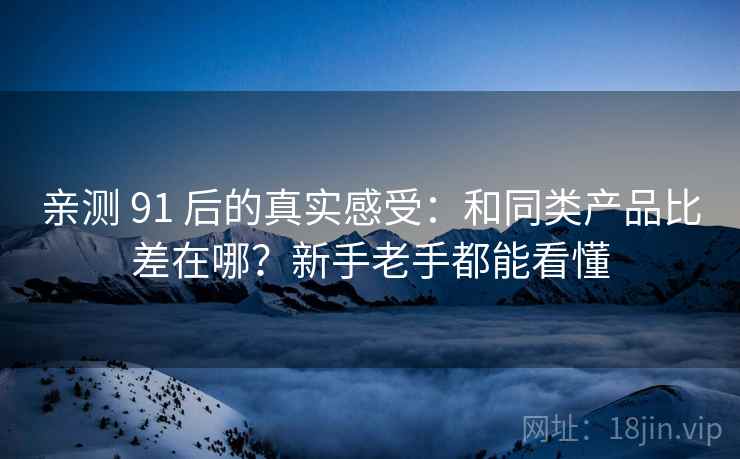 亲测 91 后的真实感受:和同类产品比差在哪?新手老手都能看懂