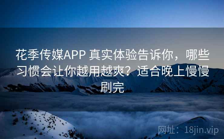 花季传媒APP 真实体验告诉你，哪些习惯会让你越用越爽？适合晚上慢慢刷完