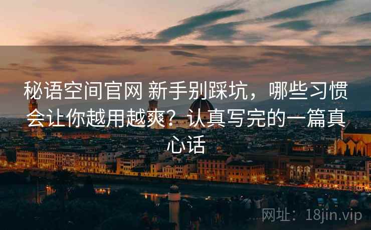 秘语空间官网 新手别踩坑,哪些习惯会让你越用越爽?认真写完的一篇真心话