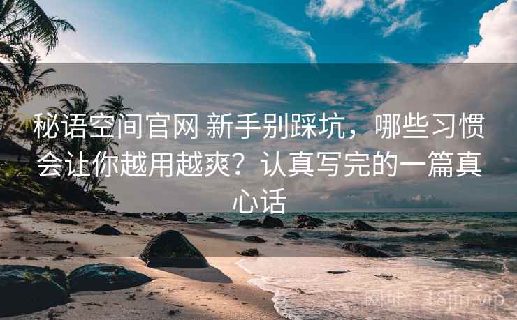 秘语空间官网 新手别踩坑,哪些习惯会让你越用越爽?认真写完的一篇真心话 秘语空间官网 新手别踩坑,哪些习惯会让你越用越爽?认真写完的一篇真心话