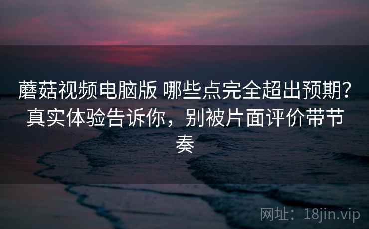 蘑菇视频电脑版 哪些点完全超出预期？真实体验告诉你，别被片面评价带节奏