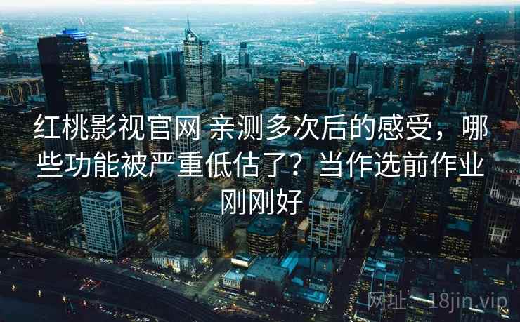 红桃影视官网 亲测多次后的感受,哪些功能被严重低估了?当作选前作业刚刚好