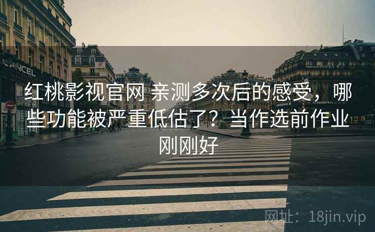 红桃影视官网 亲测多次后的感受,哪些功能被严重低估了?当作选前作业刚刚好 红桃影视官网 亲测多次后的感受,哪些功能被严重低估了?当作选前作业刚刚好