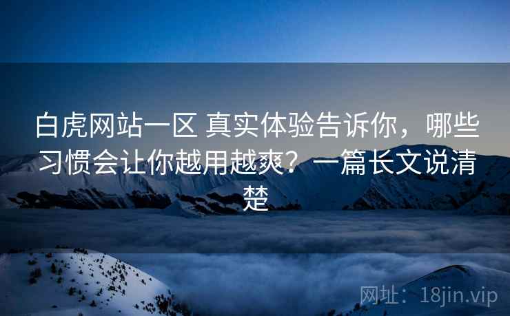 白虎网站一区 真实体验告诉你，哪些习惯会让你越用越爽？一篇长文说清楚