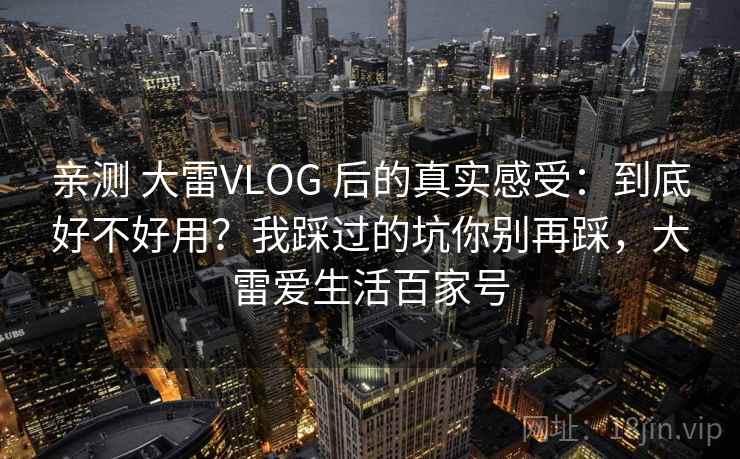 亲测 大雷VLOG 后的真实感受:到底好不好用?我踩过的坑你别再踩,大雷爱生活百家号 亲测 大雷VLOG 后的真实感受:到底好不好用?我踩过的坑你别再踩,大雷爱生活百家号