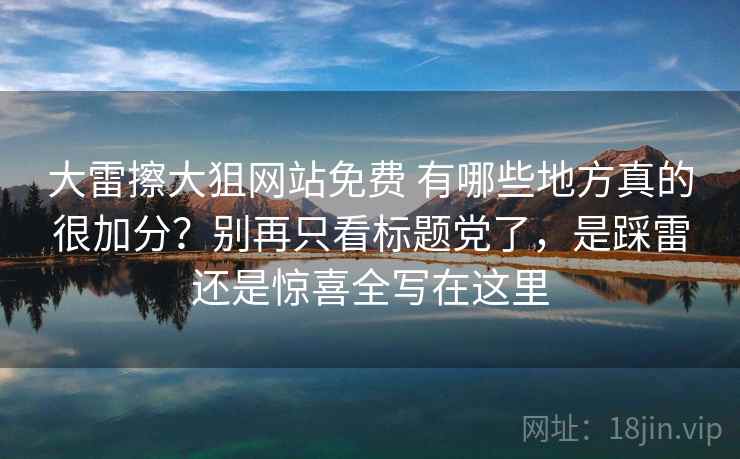 大雷擦大狙网站免费 有哪些地方真的很加分？别再只看标题党了，是踩雷还是惊喜全写在这里