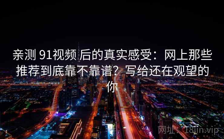 亲测 91视频 后的真实感受：网上那些推荐到底靠不靠谱？写给还在观望的你