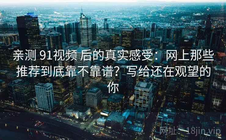亲测 91视频 后的真实感受：网上那些推荐到底靠不靠谱？写给还在观望的你