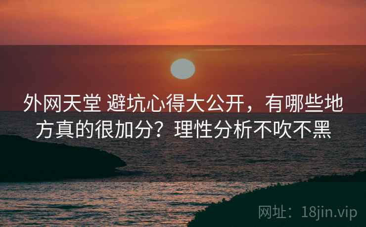 外网天堂 避坑心得大公开,有哪些地方真的很加分?理性分析不吹不黑 外网天堂 避坑心得大公开,有哪些地方真的很加分?理性分析不吹不黑