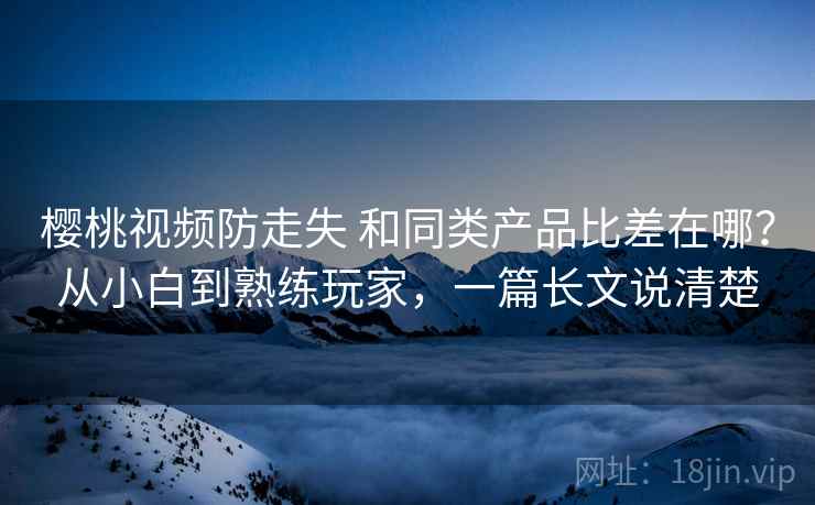 樱桃视频防走失 和同类产品比差在哪?从小白到熟练玩家,一篇长文说清楚