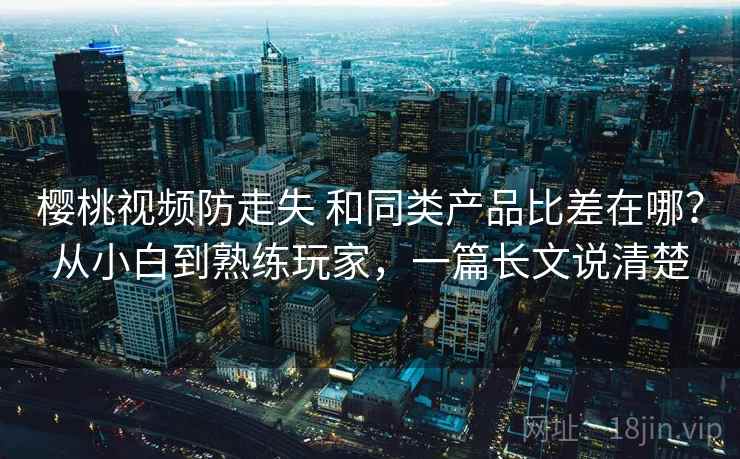 樱桃视频防走失 和同类产品比差在哪？从小白到熟练玩家，一篇长文说清楚